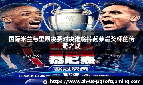国际米兰与里昂决赛对决谁将捧起荣耀奖杯的传奇之战