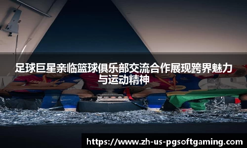 足球巨星亲临篮球俱乐部交流合作展现跨界魅力与运动精神